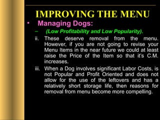 IMPROVING THE MENU Managing Dogs: (Low Profitability and Low Popularity). These deserve removal from the menu. However, if you are not going to revise your Menu Items in the near future we could at least raise the Price of the Item so that it’s C.M. increases. When a Dog involves significant Labor Costs, is not Popular and Profit Oriented and does not allow for the use of the leftovers and has a relatively short storage life, then reasons for removal from menu become more compelling.  