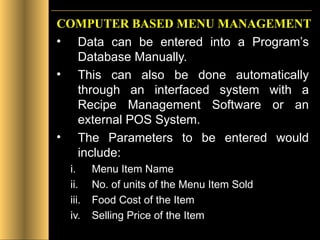 COMPUTER BASED MENU MANAGEMENT Data can be entered into a Program’s Database Manually.  This can also be done automatically through an interfaced system with a Recipe Management Software or an external POS System. The Parameters to be entered would include: Menu Item Name No. of units of the Menu Item Sold Food Cost of the Item Selling Price of the Item 