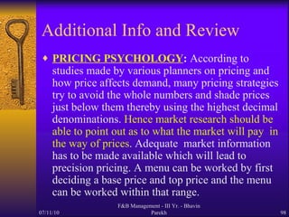 Additional Info and Review PRICING PSYCHOLOGY :  According to studies made by various planners on pricing and how price affects demand, many pricing strategies try to avoid the whole numbers and shade prices just below them thereby using the highest decimal denominations.  Hence market research should be able to point out as to what the market will pay  in the way of prices . Adequate  market information has to be made available which will lead to precision pricing. A menu can be worked by first  deciding a base price and top price and the menu can be worked within that range. 07/11/10 F&B Management - III Yr. - Bhavin Parekh 