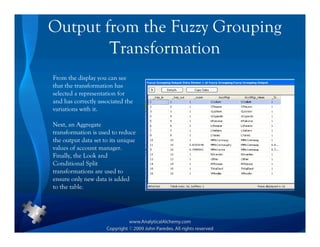 Output from the Fuzzy Grouping
        Transformation
From the display you can see
that the transformation has
selected a representation for
and has correctly associated the
variations with it.

Next, an Aggregate
transformation is used to reduce
the output data set to its unique
values of account manager.
Finally, the Look and
Conditional Split
transformations are used to
ensure only new data is added
to the table.
 