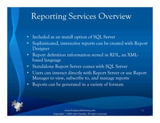 Reporting Services Overview

• Included as an install option of SQL Server
• Sophisticated, interactive reports can be created with Report
  Designer
• Report definition information stored in RDL, an XML-
  based language
• Standalone Report Server comes with SQL Server
• Users can interact directly with Report Server or use Report
  Manager to view, subscribe to, and manage reports
• Reports can be generated in a variety of formats




                                                           17
 