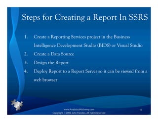 Steps for Creating a Report In SSRS

1.   Create a Reporting Services project in the Business
     Intelligence Development Studio (BIDS) or Visual Studio
2.   Create a Data Source
3.   Design the Report
4.   Deploy Report to a Report Server so it can be viewed from a
     web browser




                                                           18
 