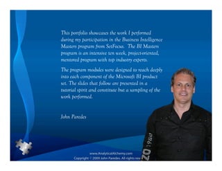 This portfolio showcases the work I performed
during my participation in the Business Intelligence
Masters program from SetFocus. The BI Masters
program is an intensive ten week, project-oriented,
mentored program with top industry experts.
The program modules were designed to reach deeply
into each component of the Microsoft BI product
set. The slides that follow are presented in a
tutorial spirit and constitute but a sampling of the
work performed.


John Paredes
 