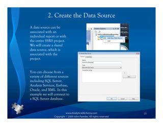 2. Create the Data Source
A data source can be
associated with an
individual report or with
the entire SSRS project.
We will create a shared
data source, which is
associated with the
project.


You can choose from a
variety of different sources
including SQL Server,
Analysis Services, Essbase,
Oracle, and XML. In this
example we will connect to
a SQL Server database.


                                        20
 