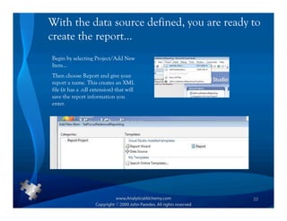 With the data source defined, you are ready to
create the report…
Begin by selecting Project/Add New
Item…
Then choose Report and give your
report a name. This creates an XML
file (it has a .rdl extension) that will
save the report information you
enter.




                                            22
 