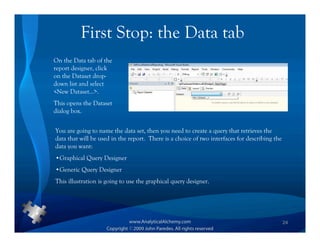 First Stop: the Data tab
On the Data tab of the
report designer, click
on the Dataset drop-
down list and select
<New Dataset…>.
This opens the Dataset
dialog box.


You are going to name the data set, then you need to create a query that retrieves the
data that will be used in the report. There is a choice of two interfaces for describing the
data you want:
•Graphical Query Designer
•Generic Query Designer
This illustration is going to use the graphical query designer.




                                                                                               24
 