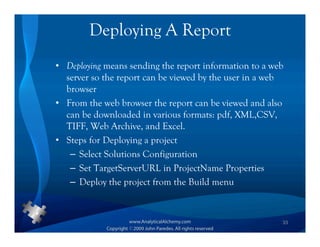 Deploying A Report
• Deploying means sending the report information to a web
  server so the report can be viewed by the user in a web
  browser
• From the web browser the report can be viewed and also
  can be downloaded in various formats: pdf, XML,CSV,
  TIFF, Web Archive, and Excel.
• Steps for Deploying a project
   – Select Solutions Configuration
   – Set TargetServerURL in ProjectName Properties
   – Deploy the project from the Build menu



                                                        33
 