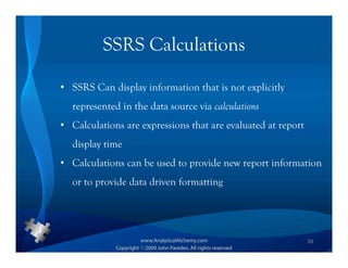 SSRS Calculations

• SSRS Can display information that is not explicitly
  represented in the data source via calculations
• Calculations are expressions that are evaluated at report
  display time
• Calculations can be used to provide new report information
  or to provide data driven formatting




                                                              35
 