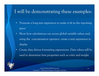 I will be demonstrating these examples:

• Truncate a long text expression to make it fit in the reporting
  space
• Show how calculations can access global variable values and,
  using the concatenation operator, create a text expression to
  display
• Create data driven formatting expressions. Data values will be
  used to determine font properties such as color and weight



                                                             36
 