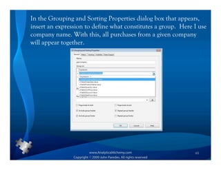 In the Grouping and Sorting Properties dialog box that appears,
insert an expression to define what constitutes a group. Here I use
company name. With this, all purchases from a given company
will appear together.




                                                              49
 