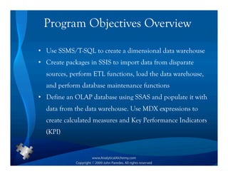 Program Objectives Overview

• Use SSMS/T-SQL to create a dimensional data warehouse
• Create packages in SSIS to import data from disparate
  sources, perform ETL functions, load the data warehouse,
  and perform database maintenance functions
• Define an OLAP database using SSAS and populate it with
  data from the data warehouse. Use MDX expressions to
  create calculated measures and Key Performance Indicators
  (KPI)
 