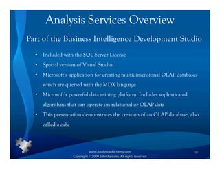 Analysis Services Overview
Part of the Business Intelligence Development Studio
  •   Included with the SQL Server License
  •   Special version of Visual Studio
  •   Microsoft’s application for creating multidimensional OLAP databases
      which are queried with the MDX language
  •   Microsoft’s powerful data mining platform. Includes sophisticated
      algorithms that can operate on relational or OLAP data
  •   This presentation demonstrates the creation of an OLAP database, also
      called a cube



                                                                          58
 