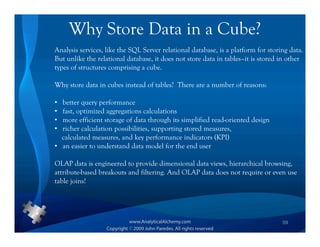 Why Store Data in a Cube?
Analysis services, like the SQL Server relational database, is a platform for storing data.
But unlike the relational database, it does not store data in tables–it is stored in other
types of structures comprising a cube.

Why store data in cubes instead of tables? There are a number of reasons:

• better query performance
• fast, optimized aggregations calculations
• more efficient storage of data through its simplified read-oriented design
• richer calculation possibilities, supporting stored measures,
  calculated measures, and key performance indicators (KPI)
• an easier to understand data model for the end user

OLAP data is engineered to provide dimensional data views, hierarchical browsing,
attribute-based breakouts and filtering. And OLAP data does not require or even use
table joins!




                                                                                   59
 