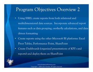 Program Objectives Overview 2
• Using SSRS, create reports from both relational and
  multidimensional data sources. Incorporate advanced report
  features such as data grouping, on-the-fly calculations, and data-
  driven formatting
• Create reports using the other Microsoft BI platforms: Excel
  Pivot Tables, Performance Point, SharePoint
• Create Dashboards (organized presentations of KPI’s and
  reports) and deploy them on SharePoint
 