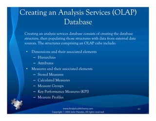 Creating an Analysis Services (OLAP)
             Database
 Creating an analysis services database consists of creating the database
 structure, then populating those structures with data from external data
 sources. The structures comprising an OLAP cube include:

  •   Dimensions and their associated elements
       – Hierarchies
       – Attributes
  •   Measures and their associated elements
       – Stored Measures
       – Calculated Measures
       – Measure Groups
       – Key Performance Measures (KPI)
       – Measure Profiles

                                                                            60
 