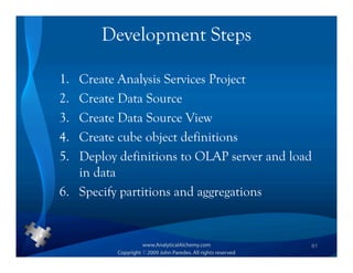 Development Steps

1. Create Analysis Services Project
2. Create Data Source
3. Create Data Source View
4. Create cube object definitions
5. Deploy definitions to OLAP server and load
   in data
6. Specify partitions and aggregations


                                            61
 