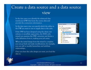 Create a data source and a data source
                 view
  In the data source you identify the relational data
  warehouse (DW) that hosts the source data and
  provide the connection information.
  In the data source view, you specify which the tables in
  the DW you want to use to supply data to the cube.
  If the DW has been designed using the classic star
  schema or snowflake approaches, the SSAS cube
  wizard can examine the DW’s structure and derive a
  cube definition from it, making your job easier.
  When the initial design from the wizard is complete
  you can go back and make modifications, for example,
  you can add or modify hierarchies and attribute
  relationships,.
  Once you have the cube design you want, you load the
  data in.



                                                             63
 