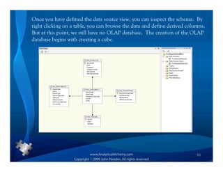 Once you have defined the data source view, you can inspect the schema. By
right clicking on a table, you can browse the data and define derived columns.
But at this point, we still have no OLAP database. The creation of the OLAP
database begins with creating a cube.




                                                                          65
 