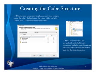 Creating the Cube Structure
1. With the data source view in place, you are now ready to
create the cube. Right click on the cubes folder and select
“New Cube.” This launches the cube wizard.




                                                              2. Make sure the wizard has
                                                              correctly identified which are
                                                              dimension and which are fact tables
                                                              and tell it which table contains the
                                                              data for the time dimension.




                                                                                          66
 
