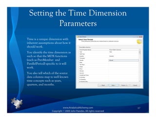 Setting the Time Dimension
          Parameters
Time is a unique dimension with
inherent assumptions about how it
should work.
You identify the time dimension as
such so that the MDX functions
(such as PrevMember and
ParallelPeriod) specific to it will
work.
You also tell which of the source
data columns map to well known
time concepts such as years,
quarters, and months.




                                      67
 