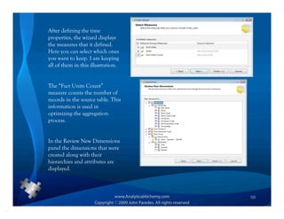 After defining the time
properties, the wizard displays
the measures that it defined.
Here you can select which ones
you want to keep. I am keeping
all of them in this illustration.


The “Fact Units Count”
measure counts the number of
records in the source table. This
information is used in
optimizing the aggregation
process.


In the Review New Dimensions
panel the dimensions that were
created along with their
hierarchies and attributes are
displayed.



                                    68
 