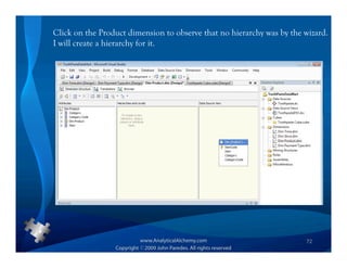 Click on the Product dimension to observe that no hierarchy was by the wizard.
I will create a hierarchy for it.




                                                                       72
 