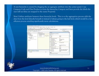 A new hierarchy is created by dragging the an aggregate attribute into the center panel. I use
Category Code and Dim Product to form the hierarchy; Category and Item provide the labels the
user will see (they are mapped to the name Property).

Next I define attributes between these hierarchy levels. This is so the aggregation process adds the
data from the level directly beneath it instead of always going to the leaf level, which would be a less
efficient process entailing significantly more calculations.




                                                                                                 73
 