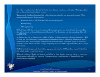 The cube was and created. The leaf level data from the data warehouse was loaded. We inspected the
data in the multidimensional data browser.
We can tweak the physical design of the cube to improve scalability and query performance. Three
primary mechanisms for doing this are:
      •Selecting ROLAP/HOLAP/MOLAP data storage options
      •Partitioning
      •Pre-aggregating
MOLAP is probably the most commonly used data storage option and is the default. It means all the
data will be stored in the multidimensional data cube. The illustration one the succeeding slides will
used MOLAP.
At the opposite end of the spectrum, is ROLAP where all data comes from relational data tables. With
ROLAP, the SSAS database is only providing metadata structures for presenting information in the
dimensional style. You can expect performance to be much slower. This mode is used in situations
where the source data is not static, changes frequently and you want the reports to reflect those changes
immediately.
HOLAP is a hybrid approach where all the aggregate data is in the SSAS database except the leaf level
data which resides in relational tables.
When the volume of data is very large, it can helpful to chop the data store into pieces, or partitions.
Storage mode is selectable per partition. This example uses a small amount of data and only one
partition will be employed.




                                                                                                           79
 