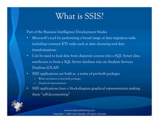 What is SSIS?
Part of the Business Intelligence Development Studio
•   Microsoft’s tool for performing a broad range of data migration tasks
    including common ETL tasks such as data cleansing and data
    transformations
•   Can be used to load data from disparate sources into a SQL Server data
    warehouse or from a SQL Server database into an Analysis Services
    Database (OLAP)
•   SSIS applications are built as a series of pre-built packages
     –   Wide assortment of pre-built packages
     –   Graphical representation
•   SSIS applications have a block-diagram graphical representation making
    them “self-documenting”
 