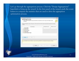 Let’s go through the aggregations process. Click the “Design Aggregations”
hyperlink to bring up the wizard. In the first panel of the wizard, push the count
button to compute the statistics that are used to drive the aggregation
optimization process.




                                                                             81
 