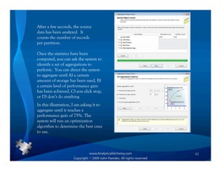 After a few seconds, the source
data has been analyzed. It
counts the number of records
per partition.

Once the statistics have been
computed, you can ask the system to
identify a set of aggregations to
perform. You can direct the system
to aggregate until A) a certain
amount of storage has been used, B)
a certain level of performance gain
has been achieved, C) you click stop,
or D) don’t do anything
In this illustration, I am asking it to
aggregate until it reaches a
performance gain of 75%. The
system will run an optimization
algorithm to determine the best ones
to use.



                                          82
 
