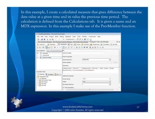In this example, I create a calculated measure that gives difference between the
data value at a given time and its value the previous time period. The
calculation is defined from the Calculations tab. It is given a name and an
MDX expression. In this example I make use of the PrevMember function.




                                                                            87
 