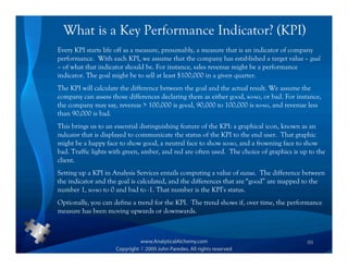 What is a Key Performance Indicator? (KPI)
Every KPI starts life off as a measure, presumably, a measure that is an indicator of company
performance. With each KPI, we assume that the company has established a target value – goal
– of what that indicator should be. For instance, sales revenue might be a performance
indicator. The goal might be to sell at least $100,000 in a given quarter.
The KPI will calculate the difference between the goal and the actual result. We assume the
company can assess those differences declaring them as either good, so-so, or bad. For instance,
the company may say, revenue > 100,000 is good, 90,000 to 100,000 is so-so, and revenue less
than 90,000 is bad.
This brings us to an essential distinguishing feature of the KPI: a graphical icon, known as an
indicator that is displayed to communicate the status of the KPI to the end user. That graphic
might be a happy face to show good, a neutral face to show so-so, and a frowning face to show
bad. Traffic lights with green, amber, and red are often used. The choice of graphics is up to the
client.
Setting up a KPI in Analysis Services entails computing a value of status. The difference between
the indicator and the goal is calculated, and the differences that are “good” are mapped to the
number 1, so-so to 0 and bad to -1. That number is the KPI’s status.
Optionally, you can define a trend for the KPI. The trend shows if, over time, the performance
measure has been moving upwards or downwards.



                                                                                           89
 