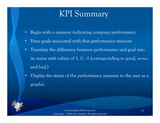 KPI Summary
• Begin with a measure indicating company performance
• Have goals associated with that performance measure
• Translate the difference between performance and goal into
  its status with values of 1, 0, -1 (corresponding to good, so-so,
  and bad.)
• Display the status of the performance measure to the user as a
  graphic




                                                               90
 