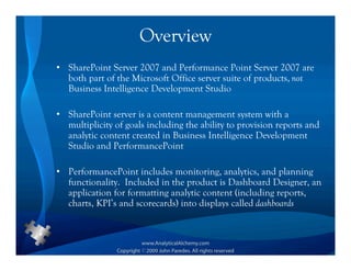 Overview
• SharePoint Server 2007 and Performance Point Server 2007 are
  both part of the Microsoft Office server suite of products, not
  Business Intelligence Development Studio

• SharePoint server is a content management system with a
  multiplicity of goals including the ability to provision reports and
  analytic content created in Business Intelligence Development
  Studio and PerformancePoint

• PerformancePoint includes monitoring, analytics, and planning
  functionality. Included in the product is Dashboard Designer, an
  application for formatting analytic content (including reports,
  charts, KPI’s and scorecards) into displays called dashboards
 
