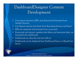 DashboardDesigner Content
        Development
• Can import measures, KPIs, and dimensional elements from
  Analysis Services
• Can Import reports and charts from Reporting Services and Excel
• KPIs are organized and formatted into scorecards
• Scorecards and reports, together with filters and inter-item links, are
  formatted into dashboards
• Dashboards are what the end user will see
• Dashboards can be displayed from Dashboard Server or SharePoint
  Server
 