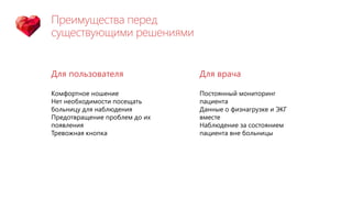 Преимущества перед
существующими решениями
Для пользователя
Комфортное ношение
Нет необходимости посещать
больницу для наблюдения
Предотвращение проблем до их
появления
Тревожная кнопка
Для врача
Постоянный мониторинг
пациента
Данные о физнагрузке и ЭКГ
вместе
Наблюдение за состоянием
пациента вне больницы
 