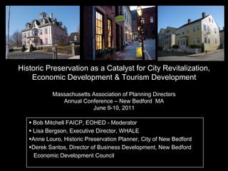Historic Preservation as a Catalyst for City Revitalization,
Economic Development & Tourism Development
Massachusetts Association of Planning Directors
Annual Conference – New Bedford MA
June 9-10, 2011
 Bob Mitchell FAICP, EOHED - Moderator
 Lisa Bergson, Executive Director, WHALE
Anne Louro, Historic Preservation Planner, City of New Bedford
Derek Santos, Director of Business Development, New Bedford
Economic Development Council
 