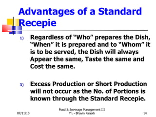 Advantages of a Standard Recepie Regardless of “Who” prepares the Dish, “When” it is prepared and to “Whom” it is to be served, the Dish will always Appear the same, Taste the same and Cost the same. Excess Production or Short Production will not occur as the No. of Portions is known through the Standard Recepie. 07/11/10 Food & Beverage Management III Yr. - Bhavin Parekh 