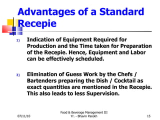 Advantages of a Standard Recepie Indication of Equipment Required for Production and the Time taken for Preparation of the Recepie. Hence, Equipment and Labor can be effectively scheduled. Elimination of Guess Work by the Chefs / Bartenders preparing the Dish / Cocktail as exact quantities are mentioned in the Recepie. This also leads to less Supervision. 07/11/10 Food & Beverage Management III Yr. - Bhavin Parekh 