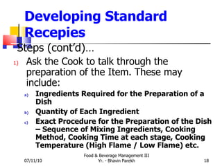 Developing Standard Recepies Steps (cont’d)… Ask the Cook to talk through the preparation of the Item. These may include: Ingredients Required for the Preparation of a Dish Quantity of Each Ingredient Exact Procedure for the Preparation of the Dish – Sequence of Mixing Ingredients, Cooking Method, Cooking Time at each stage, Cooking Temperature (High Flame / Low Flame) etc. 07/11/10 Food & Beverage Management III Yr. - Bhavin Parekh 