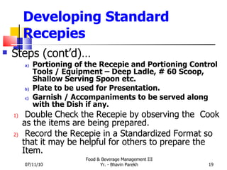 Developing Standard Recepies Steps (cont’d)… Portioning of the Recepie and Portioning Control Tools / Equipment – Deep Ladle, # 60 Scoop, Shallow Serving Spoon etc. Plate to be used for Presentation. Garnish / Accompaniments to be served along with the Dish if any. Double Check the Recepie by observing the  Cook as the items are being prepared. Record the Recepie in a Standardized Format so that it may be helpful for others to prepare the Item. 07/11/10 Food & Beverage Management III Yr. - Bhavin Parekh 