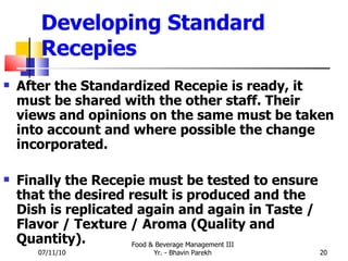 Developing Standard Recepies After the Standardized Recepie is ready, it must be shared with the other staff. Their views and opinions on the same must be taken into account and where possible the change incorporated. Finally the Recepie must be tested to ensure that the desired result is produced and the Dish is replicated again and again in Taste / Flavor / Texture / Aroma (Quality and Quantity). 07/11/10 Food & Beverage Management III Yr. - Bhavin Parekh 