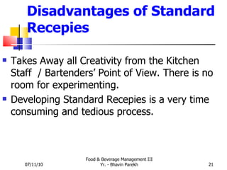 Disadvantages of Standard Recepies Takes Away all Creativity from the Kitchen Staff  / Bartenders’ Point of View. There is no room for experimenting.  Developing Standard Recepies is a very time consuming and tedious process. 07/11/10 Food & Beverage Management III Yr. - Bhavin Parekh 