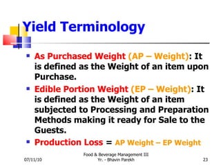 Yield Terminology As Purchased Weight   (AP – Weight) : It is defined as the Weight of an item upon Purchase. Edible Portion Weight   (EP – Weight) : It is defined as the Weight of an item subjected to Processing and Preparation Methods making it ready for Sale to the Guests. Production Loss  =  AP Weight – EP Weight 07/11/10 Food & Beverage Management III Yr. - Bhavin Parekh 