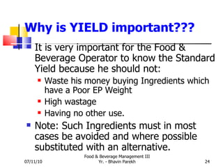Why is YIELD important??? It is very important for the Food & Beverage Operator to know the Standard Yield because he should not: Waste his money buying Ingredients which have a Poor EP Weight High wastage Having no other use. Note: Such Ingredients must in most cases be avoided and where possible substituted with an alternative. 07/11/10 Food & Beverage Management III Yr. - Bhavin Parekh 