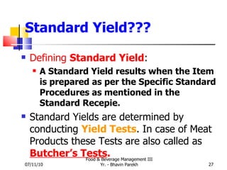 Standard Yield??? Defining  Standard Yield : A Standard Yield results when the Item is prepared as per the Specific Standard Procedures as mentioned in the Standard Recepie. Standard Yields are determined by conducting  Yield Tests . In case of Meat Products these Tests are also called as  Butcher’s Tests . 07/11/10 Food & Beverage Management III Yr. - Bhavin Parekh 