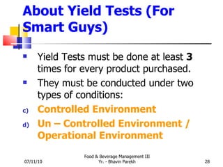 About Yield Tests (For Smart Guys) Yield Tests must be done at least  3  times for every product purchased. They must be conducted under two types of conditions: Controlled Environment Un – Controlled Environment / Operational Environment 07/11/10 Food & Beverage Management III Yr. - Bhavin Parekh 