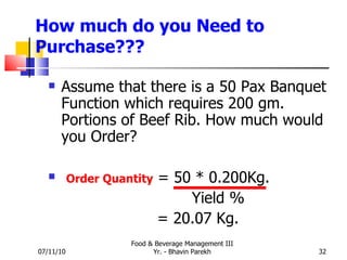 How much do you Need to Purchase??? Assume that there is a 50 Pax Banquet Function which requires 200 gm. Portions of Beef Rib. How much would you Order? Order Quantity  = 50 * 0.200Kg.   Yield %   = 20.07 Kg. 07/11/10 Food & Beverage Management III Yr. - Bhavin Parekh 