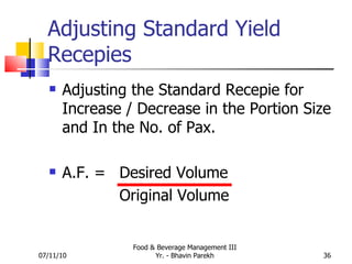 Adjusting Standard Yield Recepies Adjusting the Standard Recepie for Increase / Decrease in the Portion Size and In the No. of Pax. A.F. =  Desired Volume  Original Volume 07/11/10 Food & Beverage Management III Yr. - Bhavin Parekh 